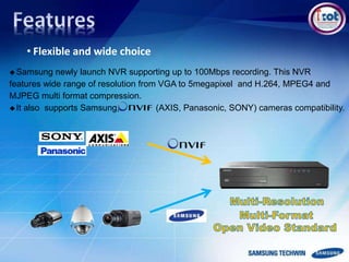 • Flexible and wide choice
Samsung newly launch NVR supporting up to 100Mbps recording. This NVR
features wide range of resolution from VGA to 5megapixel and H.264, MPEG4 and
MJPEG multi format compression.
It also supports Samsung, (AXIS, Panasonic, SONY) cameras compatibility.
 