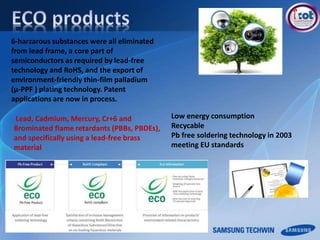 Lead, Cadmium, Mercury, Cr+6 and
Brominated flame retardants (PBBs, PBDEs),
and specifically using a lead-free brass
material
Low energy consumption
Recycable
Pb free soldering technology in 2003
meeting EU standards
6-harzarous substances were all eliminated
from lead frame, a core part of
semiconductors as required by lead-free
technology and RoHS, and the export of
environment-friendly thin-film palladium
(μ-PPF ) plating technology. Patent
applications are now in process.
 