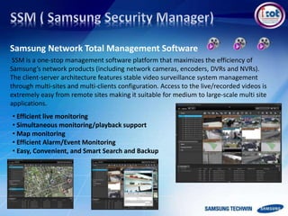 Samsung Network Total Management Software
SSM is a one-stop management software platform that maximizes the efficiency of
Samsung’s network products (including network cameras, encoders, DVRs and NVRs).
The client-server architecture features stable video surveillance system management
through multi-sites and multi-clients configuration. Access to the live/recorded videos is
extremely easy from remote sites making it suitable for medium to large-scale multi site
applications.
• Efficient live monitoring
• Simultaneous monitoring/playback support
• Map monitoring
• Efficient Alarm/Event Monitoring
• Easy, Convenient, and Smart Search and Backup
 