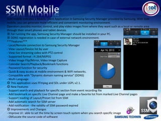 SSM mobile indicates a Mobile Client Application in Samsung Security Manager provided by Samsung. With SSM
mobile, you can generate more efficient and convenient monitoring environment.
Operators possibly monitor, control, and play video images from where they want such as a local or remote area
through their smart phones and tablet devices.
※ For running the app, Samsung Security Manager should be installed in your PC.
※ DDNS registration is needed in case of external network environment.
***Features***
- Local/Remote connection to Samsung Security Manager
- View Layout/Device list by user
- View live streaming video with PTZ control
- Supported format : H.264/MJPEG
- Video Image Flip/Mirror, Video Image Capture
- Calendar Search/Playback/Bookmark functions
- Password function for security
- Quick & easy access at mobile environment & WIFI networks.
- Compatible with "Dynamic domain naming service" (DDNS)
- Multi-Language
◎ This application uses FFmpeg and SDL under LGPL v2.1.
◎ New Features
- Support search and playback for specific section from event recording file
- Add bookmark on specific Live Channel page and make a favorite list from marked Live Channel pages
- Support loading of Layout/Preset list from SSM
- Add automatic search for SSM server
- Add notification - the validity of SSM password expired
◎ Improvements and Changes
- Improve UI : able to set the time by screen touch system when you search specific image
- Obfuscate the source code of software
 