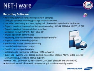 Recording Software
• Recording software for Samsung network cameras
- 16/32/64 cameras recording package are available now.
- Live video monitoring and search/playback of recorded video by CMS software
• Supports various video and audio format recording : H.264, MPEG-4, MJPEG, G.711
• Supports various video resolution recording
- Megapixel (1.3M/2M/3M), 4CIF, VGA, CIF
• Triplex operation performance
- Recording, Live video transfer, Recorded video transfer
• Supports various recording options
• Notification in case of event occurring
- User defined alert sound output
- E-mail to pre-assigned receiver
- Notification to monitoring software (CMS software)
• Event Log : System, User access, Backup, Recording, Motion, Alarm, Video loss, I/V
- Manual Backup, Schedule Backup support
-Format - REC1 (playback by NET-i viewer), SEC (self playback and watermark)
-• Automatic search of network cameras for quick and easy configuration
 