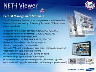 • Supports various video format : H.264, MPEG-4, MJPEG
• Supports various audio format : G.726, G.711, G.723
• Supports various video resolution
: megapixel (1M, 2M, 3M), 4CIF, Half D1, VGA, CIF
• Powerful E-map based monitoring support
• Bi-directional audio communication
• Remote PTZ control and power area zoom (click and go control)
• Notification in case of event occurring
• Manual recording (up to 1CH) during 24 hours
• Multiple language user interface support
• Easy device management (configuration, firmware upgrade)
• Automatic self upgrade (connection to Samsung upgrade server)
Central Management Software
The NET-i viewer is the free monitoring software, which enables
the centralized monitoring of Samsung Techwin’s DVR and other
network products.
 