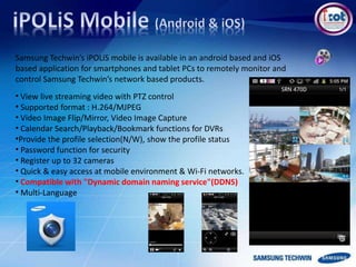 Samsung Techwin’s iPOLiS mobile is available in an android based and iOS
based application for smartphones and tablet PCs to remotely monitor and
control Samsung Techwin’s network based products.
• View live streaming video with PTZ control
• Supported format : H.264/MJPEG
• Video Image Flip/Mirror, Video Image Capture
• Calendar Search/Playback/Bookmark functions for DVRs
•Provide the profile selection(N/W), show the profile status
• Password function for security
• Register up to 32 cameras
• Quick & easy access at mobile environment & Wi-Fi networks.
• Compatible with "Dynamic domain naming service"(DDNS)
• Multi-Language
 