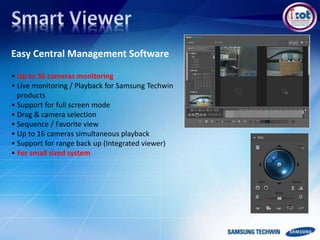 Easy Central Management Software
• Up to 36 cameras monitoring
• Live monitoring / Playback for Samsung Techwin
products
• Support for full screen mode
• Drag & camera selection
• Sequence / Favorite view
• Up to 16 cameras simultaneous playback
• Support for range back up (Integrated viewer)
• For small sized system
 