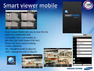 Smart Viewer Mobile lets you to view the live
video from SAMSUNG DVR.
Compatible with such models as:
SRD-450, SDE-3002 (Latest F/W Ver.)
Please use these camera setting:
-Profile 1(MJPEG)
-3G: 14fps@352x240 (3.5fps/ch)
-WIFI: 14fps@352x240 (3.5fps/ch
 