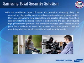 With the worldwide threat of crime and terrorism increasing daily, the
demand for high quality video surveillance systems is also growing rapidly.
Users are demanding new capabilities and greater efficiency from their
security systems. Samsung Techwin is dedicated to the goal of producing
high performance products that introduce features and capabilities that
push the boundaries of what can be done with those products. We are
redefining what you should expect from total security solution.
 