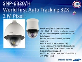 • Max. 2M (1920 x 1080) resolution
• 16 : 9 Full HD (1080p) resolution support
• 4.44 ~ 142.6mm (32x) optical zoom, 16x
digital zoom
• H.264, MJPEG dual codec, Multiple
streaming
• Day & Night (ICR), WDR (120dB)
• Auto tracking, Intelligent video analytics
• PoE+, SD/SDHC/SDXC memory slot, Bi-
directional audio support
• IP66 / IK9 (SNP-6320H), IK10 (SNP-6320 +
SHP-3701H only)
 