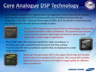 CCTV systems’ requirements depend upon the application where they will be installed.
Samsung has equipped its CCTV Cameras with a set of helpful functions that are
integrated in the DSPs. There are three types of DSPs; SV-V, A1 and W-V, which Samsung
has designed with the core features already in place.
The SV-V DSP chipset feature state-of-the-art technologies that provide
the greatest benefit in video surveillance. This powerful tool ensures
users reap the maximum advantage that allows it devices to be
deployed in a wide range of applications
The A1 DSP offers the maximum benefit for video surveillance. It
provides users with a powerful tool to ensure that they achieve
maximum benefit from surveillance systems that are deployed in a wide
range of applications
Samsung's 5th generation DSP is the engine that brings out the best
performance from standard CCTV camera. This unique DSP provides
advanced features to ensure the highest image quality for effective
video surveillance.
 