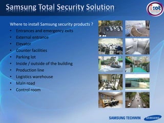 Where to install Samsung security products ?
• Entrances and emergency exits
• External entrance
• Elevator
• Counter facilities
• Parking lot
• Inside / outside of the building
• Production line
• Logistics warehouse
• Main road
• Control room
 