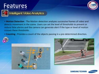 • Motion Detection : The Motion detection analyzes successive frames of video and
detects movement in the scene. Users can set the level of thresholds to prevent or
reduce false alarms and the camera can generate alert if the type or level of motion
crosses these thresholds.
• Counting : Provides a count of the objects passing in a pre-determined direction.
 