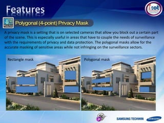 Rectangle mask Polygonal mask
A privacy mask is a setting that is on selected cameras that allow you block out a certain part
of the scene. This is especially useful in areas that have to couple the needs of surveillance
with the requirements of privacy and data protection. The polygonal masks allow for the
accurate masking of sensitive areas while not infringing on the surveillance sectors.
 