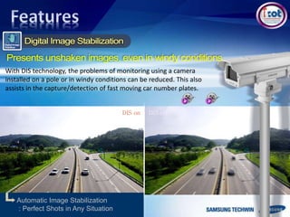 DIS offDIS on
Automatic Image Stabilization
: Perfect Shots in Any Situation
With DIS technology, the problems of monitoring using a camera
installed on a pole or in windy conditions can be reduced. This also
assists in the capture/detection of fast moving car number plates.
 