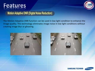 The Motion Adaptive DNR function can be used in low light condition to enhance the
image quality. This technology eliminates image noise in low light conditions without
creating image blur or ghosting.
 
