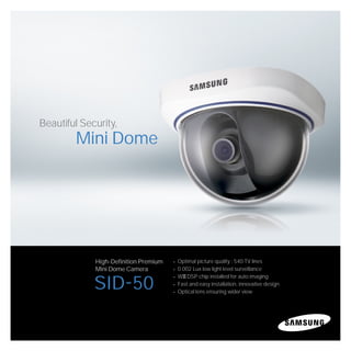 Beautiful Security,
        Mini Dome




             High-Definition Premium   Optimal picture quality : 540 TV lines
             Mini Dome Camera          0.002 Lux low light level surveillance
                                       WIII DSP chip installed for auto imaging
             SID-50                    Fast and easy installation, innovative design
                                       Optical lens ensuring wider view
 