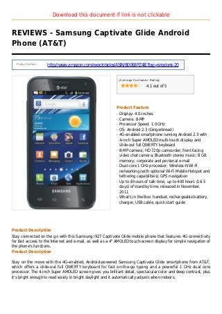 Download this document if link is not clickable
REVIEWS - Samsung Captivate Glide Android
Phone (AT&T)
Product Details :
http://www.amazon.com/exec/obidos/ASIN/B0068PZ4IE?tag=sriodonk-20
Average Customer Rating
4.1 out of 5
Product Feature
Display: 4.0-inchesq
Camera: 8-MPq
Processor Speed: 1.0 GHzq
OS: Android 2.3 (Gingerbread)q
4G-enabled smartphone running Android 2.3 withq
4-inch Super AMOLED multi-touch display and
slide-out full QWERTY keyboard
8-MP camera; HD 720p camcorder; front-facingq
video chat camera; Bluetooth stereo music; 8 GB
memory; corporate and personal e-mail
Dual-core 1 GHz processor; Wireless-N Wi-Fiq
networking (with optional Wi-Fi Mobile Hotspot and
tethering capabilities); GPS navigation
Up to 8 hours of talk time, up to 400 hours (16.5q
days) of standby time; released in November,
2011
What's in the Box: handset, rechargeable battery,q
charger, USB cable, quick start guide
Product Description
Stay connected on the go with this Samsung i927 Captivate Glide mobile phone that features 4G connectivity
for fast access to the Internet and e-mail, as well as a 4" AMOLED touch-screen display for simple navigation of
the phone's functions.
Product Description
Stay on the move with the 4G-enabled, Android-powered Samsung Captivate Glide smartphone from AT&T,
which offers a slide-out full QWERTY keyboard for fast on-the-go typing and a powerful 1 GHz dual core
processor. The 4-inch Super AMOLED screen gives you brilliant detail, spectacular color and deep contrast, plus
it's bright enough to read easily in bright daylight and it automatically adjusts when indoors.
 