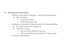 ● Employment Structure
○ Employs Young girls in production - High School Recruitment
■ Easy to Control
● Long Hour of Work
● Force to quit when old
○ Employs at subcontractor level are women in forties and fifties
■ No wage increase with experience
■ Work for 2-3 years
● Not much skill needed so new hire
● Workers try to find big companies for higher wage
○ In-house subcontractors
 