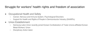 Struggle for workers’ health rights and freedom of association
● Occupational Health and Safety
○ Cancer, Nervous and Immune System, Psychological Disorders
○ Support for Health and Rights of People in Semiconductor Industry (SHARPs)
● Union Establishment
○ Samsung Labor Union recently joined Korean Confederation of Trade Unions-affiliated Korean
Metal Workers’ Union
○ Disciplinary Action taken
 