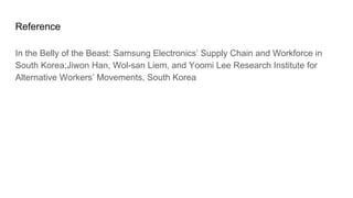 Reference
In the Belly of the Beast: Samsung Electronics’ Supply Chain and Workforce in
South Korea;Jiwon Han, Wol-san Liem, and Yoomi Lee Research Institute for
Alternative Workers’ Movements, South Korea
 