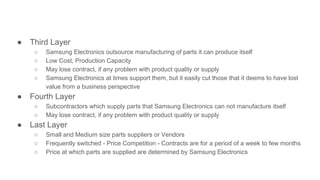 ● Third Layer
○ Samsung Electronics outsource manufacturing of parts it can produce itself
○ Low Cost, Production Capacity
○ May lose contract, if any problem with product quality or supply
○ Samsung Electronics at times support them, but it easily cut those that it deems to have lost
value from a business perspective
● Fourth Layer
○ Subcontractors which supply parts that Samsung Electronics can not manufacture itself
○ May lose contract, if any problem with product quality or supply
● Last Layer
○ Small and Medium size parts suppliers or Vendors
○ Frequently switched - Price Competition - Contracts are for a period of a week to few months
○ Price at which parts are supplied are determined by Samsung Electronics
 