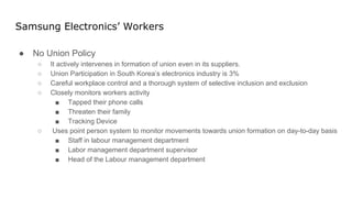 Samsung Electronics’ Workers
● No Union Policy
○ It actively intervenes in formation of union even in its suppliers.
○ Union Participation in South Korea’s electronics industry is 3%
○ Careful workplace control and a thorough system of selective inclusion and exclusion
○ Closely monitors workers activity
■ Tapped their phone calls
■ Threaten their family
■ Tracking Device
○ Uses point person system to monitor movements towards union formation on day-to-day basis
■ Staff in labour management department
■ Labor management department supervisor
■ Head of the Labour management department
 