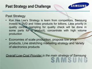 Past Strategy
• Kun Hee Lee’s Strategy is learn from competitors, Samsung
invests in DVD and Video products for billions, Less priority in
quality control (sampling for quality check will be done in
some parts for a product), concentrate with high volume
production
• Economies of scale production, propose low price
products, Line stretching marketing strategy and Variety
of electronics products
Overall Low-Cost Provider is the main strategy of Samsung
Past Strategy and Challenge
 