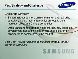Challenge Strategy
• Samsung focused more on niche market and low price
strategy still be a main strategy for protecting their
market shares from China's companies
• Once Samsung targeted on niche market, new products
development needed while a pricing shall be strongly
considered to competitive in the market
Best-Cost Provider become to the main strategy for next
growth of Samsung
Past Strategy and Challenge
 