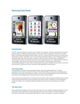 Samsung Case Study




BACKGROUND

In 2007, phones with touch screens were virtually non-existent. Since the introduction of camera
phones based on CMOS image processes, the touch screen has been the first truly innovative
feature revamping the global handset market. By 2011, phone shipments with touch screens are
forecasted to reach 178 million users. One of the key handset makers in this emerging market is
Samsung which has sold more than 10 million units of its touch screen lineup, equivalent to
achieving 25% share of the global market for touch screen phones. The majority of these devices
are equipped with Samsung’s industry leading TouchWiz UI technology, which offers
customizable widgets for consumers to personalize their phone interface and provide a one-touch
access point to favorite and most commonly used applications and features.


THE CHALLENGE
As competition increases among handset makers working to differentiate the on device
experience with recent launches from Apple of the iPhone SDK and App Store and Blackberry’s
App World, Samsung was looking for a way to connect the mobile developer community with the
TouchWiz UI technology that is driving the touch screen device market.

A technology and development environment was needed to offer Samsung mobile consumers the
interactive experience they are accustomed to and open up the TouchWiz UI for developers to
create and deliver rich connected mobile applications across the entire Samsung TouchWiz
lineup.


THE SOLUTION

Samsung Mobile decided to team up with UIEvolution for the creation, toolset and delivery of rich
connected mobile applications. When Samsung chose to open up their TouchWiz platform for
third-party developers, they selected UIEvolution in order to leverage nine years of wireless
 