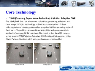 Core Technology
• SSNR (Samsung Super Noise Reduction) / Motion Adaptive DNR
The SSNR/DNR function eliminates noise thus generating a distinct and
clear image. SV-V/A1 technology utilises both an adaptive 2D filter
reducing noise of moving parts and an adaptive 3D filter reducing noise of
fixed parts. These filters are combined with DNIe technology which is
applied to Samsung CC TV monitors. The result is that SV-V/A1 camera
series support SSNR/Motion Adaptive DNR function that removes noise
(Fixed Pattern, Random, etc.) and greatly reduces motion blur.
 