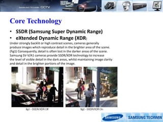 Core Technology
• SSDR (Samsung Super Dynamic Range)
• eXtended Dynamic Range (XDR)
Under strongly backlit or high contrast scenes, cameras generally
produce images which reproduce detail in the brighter area of the scene.
(fig1) Consequently, detail is often lost in the darker areas of the scene.
Samsung SV-V/A1 cameras provide SSDR/XDR technology to increase
the level of visible detail in the dark areas, whilst maintaining image clarity
and detail in the brighter portions of the image.
 