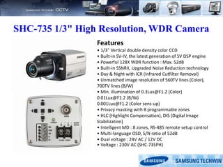 SHC-735 1/3" High Resolution, WDR Camera
Features
• 1/3" Vertical double density color CCD
• Built-in SV-IV, the latest generation of SV DSP engine
• Powerful 128X WDR function : Max. 52dB
• Built-in SSNRII, Upgraded Noise Reduction technology
• Day & Night with ICR (Infrared Cutfilter Removal)
• Unmatched image resolution of 560TV lines (Color),
700TV lines (B/W)
• Min. illumination of 0.3Lux@F1.2 (Color)
0.01Lux@F1.2 (B/W)
0.001Lux@F1.2 (Color sens-up)
• Privacy masking with 8 programmable zones
• HLC (Highlight Compensation), DIS (Digital Image
Stabilization)
• Intelligent MD : 8 zones, RS-485 remote setup control
• Multi-language OSD, S/N ratio of 52dB
• Dual voltage : 24V AC / 12V DC
• Voltage : 230V AC (SHC-735PH)
 