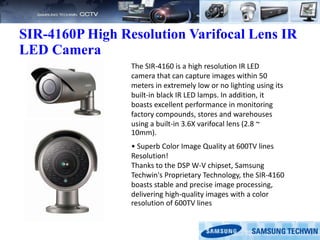 SIR-4160P High Resolution Varifocal Lens IR
LED Camera
The SIR-4160 is a high resolution IR LED
camera that can capture images within 50
meters in extremely low or no lighting using its
built-in black IR LED lamps. In addition, it
boasts excellent performance in monitoring
factory compounds, stores and warehouses
using a built-in 3.6X varifocal lens (2.8 ~
10mm).
• Superb Color Image Quality at 600TV lines
Resolution!
Thanks to the DSP W-V chipset, Samsung
Techwin's Proprietary Technology, the SIR-4160
boasts stable and precise image processing,
delivering high-quality images with a color
resolution of 600TV lines
 
