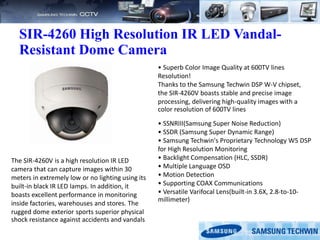 SIR-4260 High Resolution IR LED Vandal-
Resistant Dome Camera
The SIR-4260V is a high resolution IR LED
camera that can capture images within 30
meters in extremely low or no lighting using its
built-in black IR LED lamps. In addition, it
boasts excellent performance in monitoring
inside factories, warehouses and stores. The
rugged dome exterior sports superior physical
shock resistance against accidents and vandals
• Superb Color Image Quality at 600TV lines
Resolution!
Thanks to the Samsung Techwin DSP W-V chipset,
the SIR-4260V boasts stable and precise image
processing, delivering high-quality images with a
color resolution of 600TV lines
• SSNRIII(Samsung Super Noise Reduction)
• SSDR (Samsung Super Dynamic Range)
• Samsung Techwin's Proprietary Technology W5 DSP
for High Resolution Monitoring
• Backlight Compensation (HLC, SSDR)
• Multiple Language OSD
• Motion Detection
• Supporting COAX Communications
• Versatile Varifocal Lens(built-in 3.6X, 2.8-to-10-
millimeter)
 