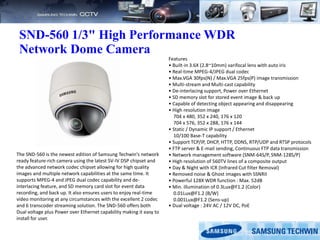 SND-560 1/3" High Performance WDR
Network Dome Camera
Features
• Built-in 3.6X (2.8~10mm) varifocal lens with auto iris
• Real-time MPEG-4/JPEG dual codec
• Max.VGA 30fps(N) / Max.VGA 25fps(P) image transmission
• Multi-stream and Multi-cast capability
• De-interlacing support, Power over Ethernet
• SD memory slot for stored event image & back up
• Capable of detecting object appearing and disappearing
• High resolution image
704 x 480, 352 x 240, 176 x 120
704 x 576, 352 x 288, 176 x 144
• Static / Dynamic IP support / Ethernet
10/100 Base-T capability
• Support TCP/IP, DHCP, HTTP, DDNS, RTP/UDP and RTSP protocols
• FTP server & E-mail sending, Continuous FTP data transmission
• Network management software (SNM-64S/P, SNM-128S/P)
• High resolution of 560TV lines of a composite output
• Day & Night with ICR (Infrared Cut filter Removal)
• Removed noise & Ghost images with SSNRII
• Powerful 128X WDR function : Max. 52dB
• Min. illumination of 0.3Lux@F1.2 (Color)
0.01Lux@F1.2 (B/W)
0.001Lux@F1.2 (Sens-up)
• Dual voltage : 24V AC / 12V DC, PoE
The SND-560 is the newest edition of Samsung Techwin's network
ready feature-rich camera using the latest SV-IV DSP chipset and
the advanced network codec chipset allowing for high quality
images and multiple network capabilities at the same time. It
supports MPEG-4 and JPEG dual codec capability and de-
interlacing feature, and SD memory card slot for event data
recording, and back up. It also ensures users to enjoy real-time
video monitoring at any circumstances with the excellent 2 codec
and 6 transcoder streaming solution. The SND-560 offers both
Dual voltage plus Power over Ethernet capability making it easy to
install for user.
 