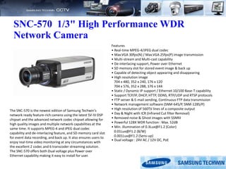 SNC-570 1/3" High Performance WDR
Network Camera
Features
• Real-time MPEG-4/JPEG dual codec
• Max.VGA 30fps(N) / Max.VGA 25fps(P) image transmission
• Multi-stream and Multi-cast capability
• De-interlacing support, Power over Ethernet
• SD memory slot for stored event image & back up
• Capable of detecting object appearing and disappearing
• High resolution image
704 x 480, 352 x 240, 176 x 120
704 x 576, 352 x 288, 176 x 144
• Static / Dynamic IP support / Ethernet 10/100 Base-T capability
• Support TCP/IP, DHCP, HTTP, DDNS, RTP/UDP and RTSP protocols
• FTP server & E-mail sending, Continuous FTP data transmission
• Network management software (SNM-64S/P, SNM-128S/P)
• High resolution of 560TV lines of a composite output
• Day & Night with ICR (Infrared Cut filter Removal)
• Removed noise & Ghost images with SSNRII
• Powerful 128X WDR function : Max. 52dB
• Min. illumination of 0.3Lux@F1.2 (Color)
0.01Lux@F1.2 (B/W)
0.001Lux@F1.2 (Sens-up)
• Dual voltage : 24V AC / 12V DC, PoE
The SNC-570 is the newest edition of Samsung Techwin's
network ready feature-rich camera using the latest SV-IV DSP
chipset and the advanced network codec chipset allowing for
high quality images and multiple network capabilities at the
same time. It supports MPEG-4 and JPEG dual codec
capability and de-interlacing feature, and SD memory card slot
for event data recording, and back up. It also ensures users to
enjoy real-time video monitoring at any circumstances with
the excellent 2 codec and 6 transcoder streaming solution.
The SNC-570 offers both Dual voltage plus Power over
Ethernet capability making it easy to install for user.
 