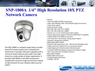 SNP-1000A 1/4" High Resolution 10X PTZ
Network Camera
Features
• Real-time MPEG-4/JPEG compression
• Max. VGA 30fps(N) / Max. VGA 25fps(P) image transmission
• Area zoom support
• High resolution image
704 x 480, 704 x 240, 352 x 240(N)
704 x 576, 704 x 288, 352 x 288(P)
• Sensor 2 in / 1 out, bi-directional audio support
• Static / Dynamic IP support / Ethernet 10/100 Base-T capability
• TCP/IP, DHCP, HTTP, DDNS etc protocol
• FTP server & E-mail sending, analog output support
• Network management software
(SNM-64S/P, SNM-128S/P)
• Powerful 10X optical zoom (3.8 ~ 38mm) and 10X digital zoom
• High resolution of 520TV lines of a composite output
• Day & Night with ICR (Infrared Cut filter Removal)
• Using the SSNR technology, removed noise & ghost images
• Min. illumination of 0.7Lux@F1.8 (Color)
0.02Lux@F1.8 (B/W)
0.005Lux@F1.8 (Sens-up)
• Programmable 128 Presets
• Voltage : 12V DC
The SNP-1000A is a network ready indoor variable
speed PTZ camera system that is powerful yet
economical. It provides 10X zoom capability with a
rich set of system features that make it the right
choice for a wide variety of indoor applications. It
provides both MPEG-4 and JPEG compression
coupled with real-time image transmission making
an ideal solution for your network video security
system
 