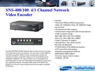 SNS-400/100 4/1 Channel Network
Video Encoder
Features
• Real-time MPEG-4/JPEG compression
• Max. CIF 120fps(N) / Max. CIF 100fps(P) image
transmission
• Bi-directional audio support
• Stored event image with USB memory devices
• High resolution image
704 x 480, 704 x 240, 352 x 240(N)
704 x 576, 704 x 288, 352 x 288(P)
• Static / Dynamic IP support
• Remote Pan / Tilt / Zoom control
(RS-232C, RS-485/422)
• TCP/IP, DHCP, HTTP, DDNS etc protocol
• FTP server & E-mail sending
• Network management software
(SNM-64S/P, SNM-128S/P)
• 4 sensor input, 4 alarm output
• Voltage : 12V DC
The SNS-400 MPEG-4/JPEG network video encoder connects 4 analog
CCTV video camera to an IP network. The new server is both MPEG-4
and JPEG compatible. MPEG-4 makes viewing video smooth and
seamless and when using JPEG images can be transmitted at up to
120fps(N) / 100fps(P). The video encoder uses an embedded linux
operating system to take your video signal and broadcast it over any of
the supported protocols, including TCP/IP, DHCP, HTTP, SMTP, FTP,
DDNS. Plus, the unit is easy to setup and control through an available
RS-485 port
 