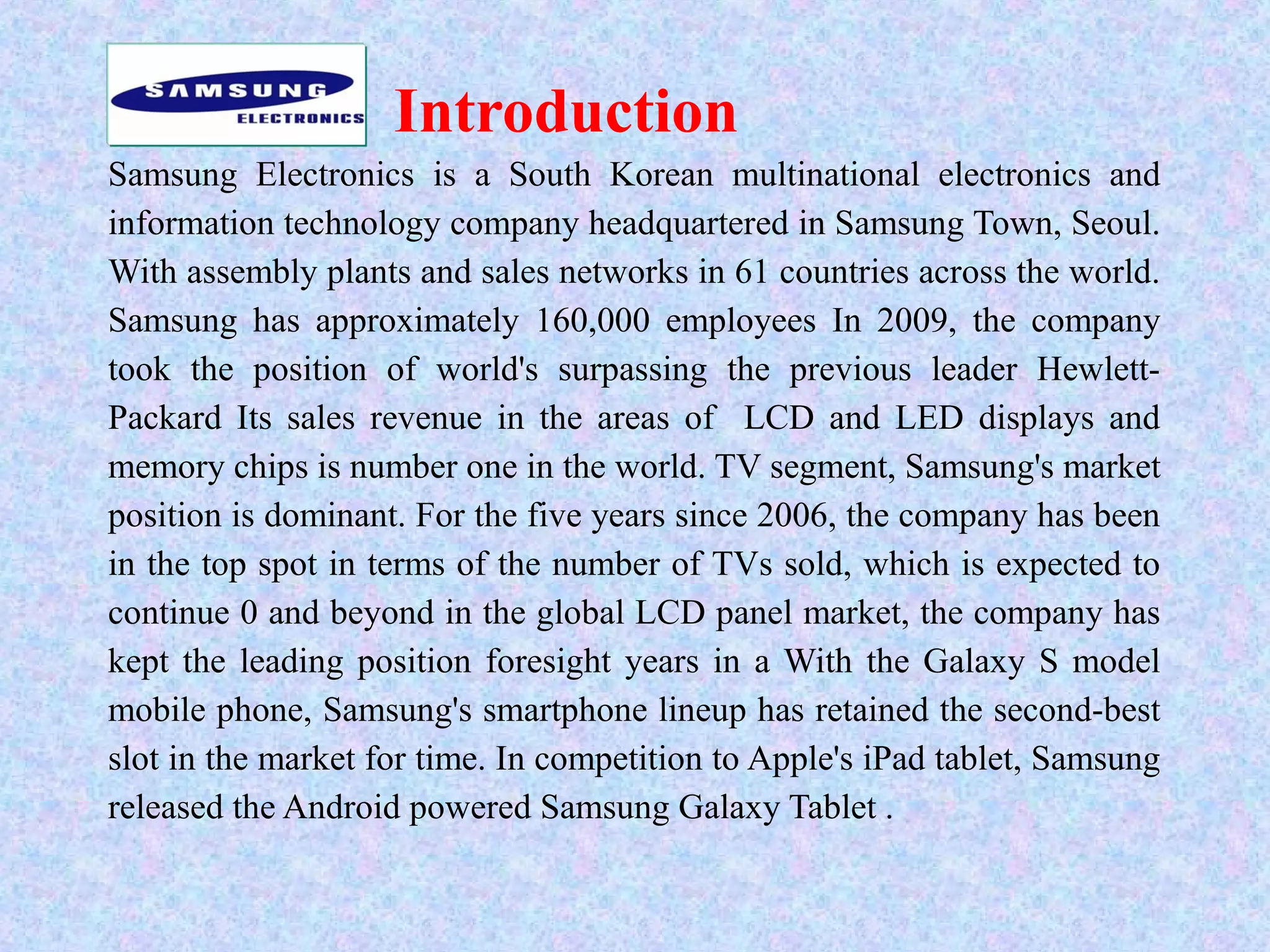 Introduction
Samsung Electronics is a South Korean multinational electronics and
information technology company headquartered in Samsung Town, Seoul.
With assembly plants and sales networks in 61 countries across the world.
Samsung has approximately 160,000 employees In 2009, the company
took the position of world's surpassing the previous leader Hewlett-
Packard Its sales revenue in the areas of LCD and LED displays and
memory chips is number one in the world. TV segment, Samsung's market
position is dominant. For the five years since 2006, the company has been
in the top spot in terms of the number of TVs sold, which is expected to
continue 0 and beyond in the global LCD panel market, the company has
kept the leading position foresight years in a With the Galaxy S model
mobile phone, Samsung's smartphone lineup has retained the second-best
slot in the market for time. In competition to Apple's iPad tablet, Samsung
released the Android powered Samsung Galaxy Tablet .
 