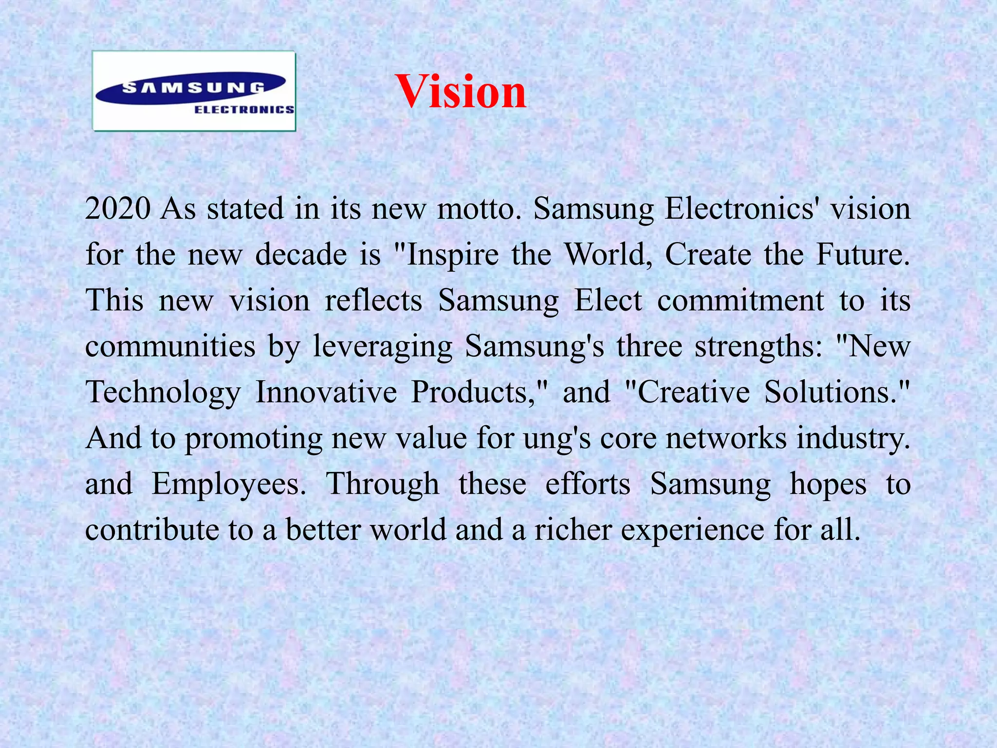 Vision
2020 As stated in its new motto. Samsung Electronics' vision
for the new decade is "Inspire the World, Create the Future.
This new vision reflects Samsung Elect commitment to its
communities by leveraging Samsung's three strengths: "New
Technology Innovative Products," and "Creative Solutions."
And to promoting new value for ung's core networks industry.
and Employees. Through these efforts Samsung hopes to
contribute to a better world and a richer experience for all.
 