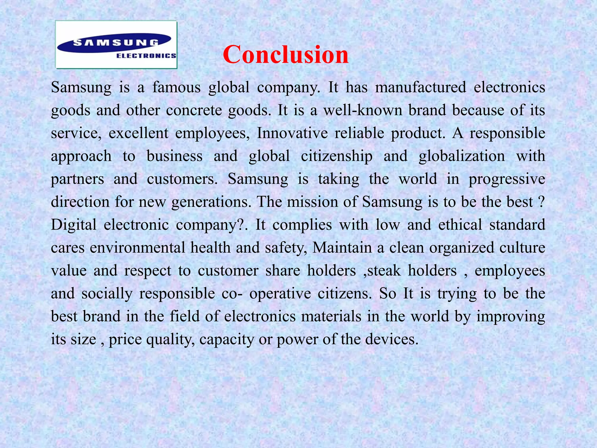 Conclusion
Samsung is a famous global company. It has manufactured electronics
goods and other concrete goods. It is a well-known brand because of its
service, excellent employees, Innovative reliable product. A responsible
approach to business and global citizenship and globalization with
partners and customers. Samsung is taking the world in progressive
direction for new generations. The mission of Samsung is to be the best ?
Digital electronic company?. It complies with low and ethical standard
cares environmental health and safety, Maintain a clean organized culture
value and respect to customer share holders ,steak holders , employees
and socially responsible co- operative citizens. So It is trying to be the
best brand in the field of electronics materials in the world by improving
its size , price quality, capacity or power of the devices.
 