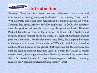 Introduction
Samsung Electronics is a South Korean multinational electronics and
information technology company headquartered in Samsung Town, Seoul.
With assembly plants and sales networks in 61 countries across the world.
Samsung has approximately 160,000 employees In 2009, the company
took the position of world's surpassing the previous leader Hewlett-
Packard Its sales revenue in the areas of LCD and LED displays and
memory chips is number one in the world. TV segment, Samsung's market
position is dominant. For the five years since 2006, the company has been
in the top spot in terms of the number of TVs sold, which is expected to
continue 0 and beyond in the global LCD panel market, the company has
kept the leading position foresight years in a With the Galaxy S model
mobile phone, Samsung's smartphone lineup has retained the second-best
slot in the market for time. In competition to Apple's iPad tablet, Samsung
released the Android powered Samsung Galaxy Tablet .
 
