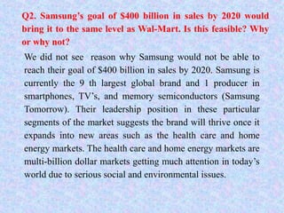 Q2. Samsung’s goal of $400 billion in sales by 2020 would
bring it to the same level as Wal-Mart. Is this feasible? Why
or why not?
We did not see reason why Samsung would not be able to
reach their goal of $400 billion in sales by 2020. Samsung is
currently the 9 th largest global brand and 1 producer in
smartphones, TV’s, and memory semiconductors (Samsung
Tomorrow). Their leadership position in these particular
segments of the market suggests the brand will thrive once it
expands into new areas such as the health care and home
energy markets. The health care and home energy markets are
multi-billion dollar markets getting much attention in today’s
world due to serious social and environmental issues.
 