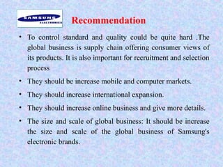 Recommendation
• To control standard and quality could be quite hard .The
global business is supply chain offering consumer views of
its products. It is also important for recruitment and selection
process
• They should be increase mobile and computer markets.
• They should increase international expansion.
• They should increase online business and give more details.
• The size and scale of global business: It should be increase
the size and scale of the global business of Samsung's
electronic brands.
 