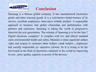 Conclusion
Samsung is a famous global company. It has manufactured electronics
goods and other concrete goods. It is a well-known brand because of its
service, excellent employees, Innovative reliable product. A responsible
approach to business and global citizenship and globalization with
partners and customers. Samsung is taking the world in progressive
direction for new generations. The mission of Samsung is to be the best ?
Digital electronic company?. It complies with low and ethical standard
cares environmental health and safety, Maintain a clean organized culture
value and respect to customer share holders ,steak holders , employees
and socially responsible co- operative citizens. So It is trying to be the
best brand in the field of electronics materials in the world by improving
its size , price quality, capacity or power of the devices.
 