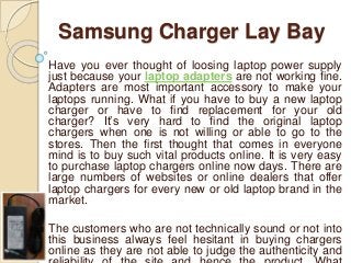 Samsung Charger Lay Bay
Have you ever thought of loosing laptop power supply
just because your laptop adapters are not working fine.
Adapters are most important accessory to make your
laptops running. What if you have to buy a new laptop
charger or have to find replacement for your old
charger? It’s very hard to find the original laptop
chargers when one is not willing or able to go to the
stores. Then the first thought that comes in everyone
mind is to buy such vital products online. It is very easy
to purchase laptop chargers online now days. There are
large numbers of websites or online dealers that offer
laptop chargers for every new or old laptop brand in the
market.
The customers who are not technically sound or not into
this business always feel hesitant in buying chargers
online as they are not able to judge the authenticity and
 