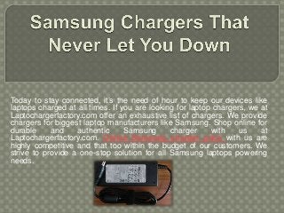 Today to stay connected, it’s the need of hour to keep our devices like
laptops charged at all times. If you are looking for laptop chargers, we at
Laptochargerfactory.com offer an exhaustive list of chargers. We provide
chargers for biggest laptop manufacturers like Samsung. Shop online for
durable and authentic Samsung charger with us at
Laptochargerfactory.com. Online Samsung charger price with us are
highly competitive and that too within the budget of our customers. We
strive to provide a one-stop solution for all Samsung laptops powering
needs.
 