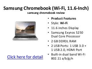 Samsung Chromebook (Wi-Fi, 11.6-Inch)
            samsung chromebook review
                         • Product Features
                         • Style: Wi-Fi
                         • 11.6 inches Display
                         • Samsung Exynos 5250
                           Dual Core Processor
                         • 2 GB DDR3L RAM
                         • 2 USB Ports: 1 USB 3.0 +
                           1 USB 2.0, HDMI Port
                         • Built-in dual band Wi-Fi
 Click here for detail     802.11 a/b/g/n
 