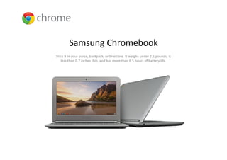 Samsung Chromebook
Stick it in your purse, backpack, or briefcase. It weighs under 2.5 pounds, is 
   less than 0.7 inches thin, and has more than 6.5 hours of battery life. 
 