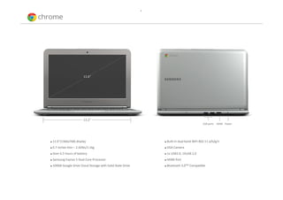 •




                          11.6”




                          13.2”
                                                                                                USB ports   HDMI Power




   11.6”(1366x768) display                                          Built‐in dual band WiFi 802.11 a/b/g/n
   0.7 inches thin – 2.42lbs/1.1kg                                  VGA Camera
   Over 6.5 hours of battery                                        1x USB3.0, 1XUSB 2.0
   Samsung Exynos 5 Dual Core Processor                             HDMI Port
   100GB Google Drive Cloud Storage with Solid State Drive          Bluetooth 3.0TM Compatible
 