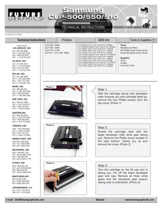 CLP500_550_510TECH


             Technical Instructions                    Printers                           OEM Info                          Tools & Supplies 1
           CORPORATE                 CLP-500,   500N              CLP-500D5C Cyan Toner Yield @ 5%: 5,000pgs      Tools:
                                                                  CLP-500D5M Magenta Toner Yield @ 5%: 5,000pgs
        LOS ANGELES, USA             CLP-550,   550N              CLP-500D5Y Yellow Toner Yield @ 5%: 5,000pgs
                                                                                                                  Needlenose Pliers
       US 1 800 394.9900             CLP-510,   510N              CLP-500D7K Black Toner Yield @ 5%: 7,000pgs     #2 Phillips head screw driver
       Int’l +1 818 837.8100         CLP-511,   515, 560, 560N    CLP-510D5C Cyan Toner Yield @ 5%: 5,000pgs      Small flat blade screw driver
       FAX 1 800 394.9910                                         CLP-510D5M Magenta Toner Yield @ 5%: 5,000pgs
                                                                  CLP-510D5Y Yellow Toner Yield @ 5%: 5,000pgs
       Int’l +1 818 838.7047                                      CLP-510D7K Black Toner Yield @ 5%: 7,000pgs     Supplies:
                                                                  CLP-510D2C Cyan Toner Yield @ 5%: 2,000pgs      Toner
       ATLANTA, USA                                               CLP-510D2M Magenta Toner Yield @ 5%: 2,000pgs
       US 1 877 676.4223                                          CLP-510D2Y Yellow Toner Yield @ 5%: 2,000pgs
                                                                                                                  Swabs
       Int’l +1 770 516.9488                                      CLP-510D2K Black Toner Yield @ 5%: 3,000pgs     Lint Free Cloth
       FAX 1 877 337.7976
       Int’l +1 770 516.7794
       DALLAS, USA
       US 1 877 499.4989
       Int’l +1 972 840.4989
       FAX 1 877 774.1750
       Int’l +1 972 840.1750
       MIAMI, USA                     Photo 1
       US 1 800 595.429                                                                  Step 1
       Int’l +1 305 594.3396
       FAX 1 800 522.8640                                                                With the cartridge facing with developer
       Int’l +1 305 594.3309
                                                                                         roller towards you and cartridge label up,
       NEW YORK, USA                                                                     remove the four Phillip screws from the
       US 1 800 431.7884
       Int’l +1 631 345.0121
                                                                                         top cover. (Photo 1)
       FAX 1 800 431.8812
       Int’l +1 631345.0690

       SANFORD,USA
       US 1 800 786.9049
       Int’l +1 919 775.4584
       FAX 1 800 786.9049
       Int’l +1 919 775.4584

       TORONTO, CAN                   Photo 2
       CAN 1 877 848.0818
                                                                                         Step 2
       Int’l +1 905 712.9501                                                             Rotate the cartridge right with the
       FAX 1 877 772.6773
       Int’l +1 905 712.9502                                                             larger developer roller drive gear facing
       BUENOS AIRES, ARG                                                                 you. Remove the Phillip screw located in
       ARG 0810 444.2656                                                                 the right bottom. Gently pry up and
       Int’l +011 4583.5900                                                              remove the cover. (Photo 2)
       FAX +011 4584.3100

       MELBOURNE, AUS
       AUS 1 800 003. 100
       Int’l +62 03 9561.8102
       FAX 1 800 004.302
       Int’l +62 03 9561-7751
       SYDNEY, AUS                    Photo 3
       AUS 1 800 003.100                                                                  Step 3
       Int’l +62 02 9648.2630
       FAX 1800 004.302                                                                   Turn the cartridge so the fill cap end is
       Int’l +62 02 9548.2635                                                             facing you. Pry off the black developer
       MONTEVIDEO,URY                                                                     gear end cap. Remove all three white
       URY 02 902.7206                                                                    gears and the developer gear spacer,
       Int’l +5982 900.8358
       FAX +5982 908.3816                                                                 taking note of orientation. (Photo 3)
       JOHANNESBURG, S.A.
       S.A. +27 11 974.6155
       FAX +27 11 974.3593


E-mail: info@futuregraphicsllc.com                                                     Website:                       www.futuregraphicsllc.com
 