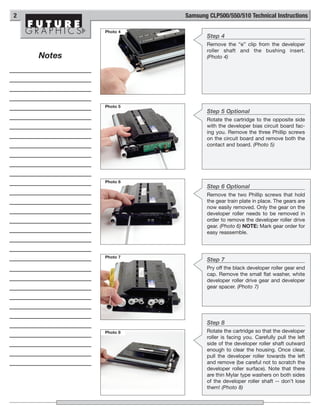 2                     Samsung CLP500/550/510 Technical Instructions

            Photo 4
                             Step 4
                             Remove the “e” clip from the developer
                             roller shaft and the bushing insert.
    Notes                    (Photo 4)




            Photo 5
                             Step 5 Optional
                             Rotate the cartridge to the opposite side
                             with the developer bias circuit board fac-
                             ing you. Remove the three Phillip screws
                             on the circuit board and remove both the
                             contact and board. (Photo 5)




            Photo 6
                             Step 6 Optional
                             Remove the two Phillip screws that hold
                             the gear train plate in place. The gears are
                             now easily removed. Only the gear on the
                             developer roller needs to be removed in
                             order to remove the developer roller drive
                             gear. (Photo 6) NOTE: Mark gear order for
                             easy reassemble.



            Photo 7
                             Step 7
                             Pry off the black developer roller gear end
                             cap. Remove the small flat washer, white
                             developer roller drive gear and developer
                             gear spacer. (Photo 7)




                             Step 8
            Photo 8          Rotate the cartridge so that the developer
                             roller is facing you. Carefully pull the left
                             side of the developer roller shaft outward
                             enough to clear the housing. Once clear,
                             pull the developer roller towards the left
                             and remove (be careful not to scratch the
                             developer roller surface). Note that there
                             are thin Mylar type washers on both sides
                             of the developer roller shaft -- don’t lose
                             them! (Photo 8)
 